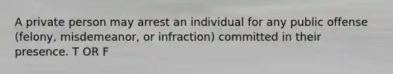 A private person may arrest an individual for any public offense (felony, misdemeanor, or infraction) committed in their presence. T OR F