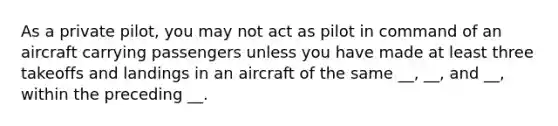 As a private pilot, you may not act as pilot in command of an aircraft carrying passengers unless you have made at least three takeoffs and landings in an aircraft of the same __, __, and __, within the preceding __.