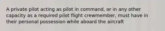 A private pilot acting as pilot in command, or in any other capacity as a required pilot flight crewmember, must have in their personal possession while aboard the aircraft