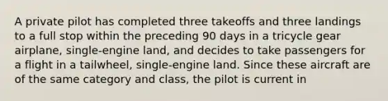 A private pilot has completed three takeoffs and three landings to a full stop within the preceding 90 days in a tricycle gear airplane, single-engine land, and decides to take passengers for a flight in a tailwheel, single-engine land. Since these aircraft are of the same category and class, the pilot is current in