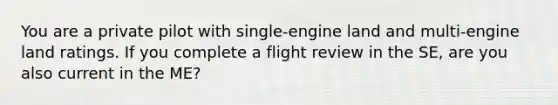 You are a private pilot with single-engine land and multi-engine land ratings. If you complete a flight review in the SE, are you also current in the ME?