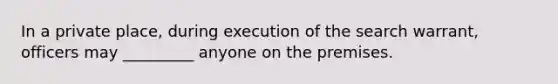 In a private place, during execution of the search warrant, officers may _________ anyone on the premises.