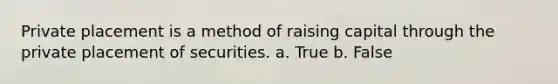 Private placement is a method of raising capital through the private placement of securities. a. True b. False