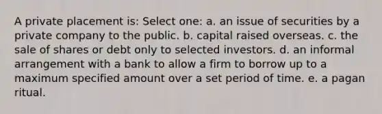 A private placement is: Select one: a. an issue of securities by a private company to the public. b. capital raised overseas. c. the sale of shares or debt only to selected investors. d. an informal arrangement with a bank to allow a firm to borrow up to a maximum specified amount over a set period of time. e. a pagan ritual.