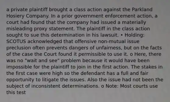 a private plaintiff brought a class action against the Parkland Hosiery Company. In a prior government enforcement action, a court had found that the company had issued a materially misleading proxy statement. The plaintiff in the class action sought to sue this determination in his lawsuit. • Holding: SCOTUS acknowledged that offensive non-mutual issue preclusion often prevents dangers of unfairness, but on the facts of the case the Court found it permissible to use it. o Here, there was no "wait and see" problem because it would have been impossible for the plaintiff to join in the first action. The stakes in the first case were high so the defendant has a full and fair opportunity to litigate the issues. Also the issue had not been the subject of inconsistent determinations. o Note: Most courts use this test