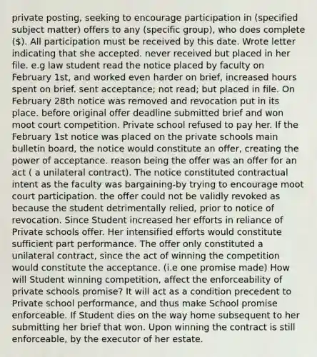 private posting, seeking to encourage participation in (specified subject matter) offers to any (specific group), who does complete (). All participation must be received by this date. Wrote letter indicating that she accepted. never received but placed in her file. e.g law student read the notice placed by faculty on February 1st, and worked even harder on brief, increased hours spent on brief. sent acceptance; not read; but placed in file. On February 28th notice was removed and revocation put in its place. before original offer deadline submitted brief and won moot court competition. Private school refused to pay her. If the February 1st notice was placed on the private schools main bulletin board, the notice would constitute an offer, creating the power of acceptance. reason being the offer was an offer for an act ( a unilateral contract). The notice constituted contractual intent as the faculty was bargaining-by trying to encourage moot court participation. the offer could not be validly revoked as because the student detrimentally relied, prior to notice of revocation. Since Student increased her efforts in reliance of Private schools offer. Her intensified efforts would constitute sufficient part performance. The offer only constituted a unilateral contract, since the act of winning the competition would constitute the acceptance. (i.e one promise made) How will Student winning competition, affect the enforceability of private schools promise? It will act as a condition precedent to Private school performance, and thus make School promise enforceable. If Student dies on the way home subsequent to her submitting her brief that won. Upon winning the contract is still enforceable, by the executor of her estate.