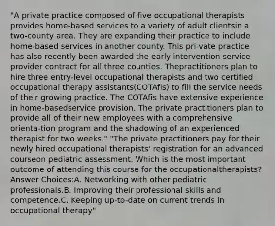 "A private practice composed of five occupational therapists provides home-based services to a variety of adult clientsin a two-county area. They are expanding their practice to include home-based services in another county. This pri-vate practice has also recently been awarded the early intervention service provider contract for all three counties. Thepractitioners plan to hire three entry-level occupational therapists and two certified occupational therapy assistants(COTAfis) to fill the service needs of their growing practice. The COTAfis have extensive experience in home-basedservice provision. The private practitioners plan to provide all of their new employees with a comprehensive orienta-tion program and the shadowing of an experienced therapist for two weeks." "The private practitioners pay for their newly hired occupational therapists' registration for an advanced courseon pediatric assessment. Which is the most important outcome of attending this course for the occupationaltherapists? Answer Choices:A. Networking with other pediatric professionals.B. Improving their professional skills and competence.C. Keeping up-to-date on current trends in occupational therapy"