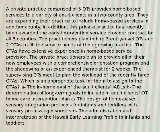 A private practice comprised of 5 OTs provides home-based services to a variety of adult clients in a two-county area. They are expanding their practice to include home-based services in another county. In addition, this private practice has recently been awarded the early intervention service provider contract for all 3 counties. The practitioners plan to hire 3 entry-level OTs and 2 OTAs to fill the service needs of their growing practice. The OTAs have extensive experience in home-based service provision. The private practitioners plan to provide all of their new employees with a comprehensive orientation program and the shadowing of an experienced therapist for 2 weeks. The supervising OTs meet to plan the workload of the recently hired OTAs. Which is an appropriate task for them to assign to the OTAs? a- The in-home eval of the adult clients' IADLs b- The determination of long-term goals to include in adult clients' OT home care intervention plan c- The design of home-based sensory integration protocols for infants and toddlers with sensory processing disorders d- The administration and interpretation of the Hawaii Early Learning Profile to infants and toddlers