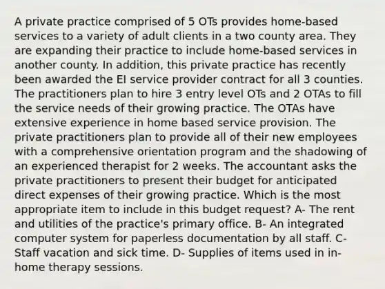 A private practice comprised of 5 OTs provides home-based services to a variety of adult clients in a two county area. They are expanding their practice to include home-based services in another county. In addition, this private practice has recently been awarded the EI service provider contract for all 3 counties. The practitioners plan to hire 3 entry level OTs and 2 OTAs to fill the service needs of their growing practice. The OTAs have extensive experience in home based service provision. The private practitioners plan to provide all of their new employees with a comprehensive orientation program and the shadowing of an experienced therapist for 2 weeks. The accountant asks the private practitioners to present their budget for anticipated direct expenses of their growing practice. Which is the most appropriate item to include in this budget request? A- The rent and utilities of the practice's primary office. B- An integrated computer system for paperless documentation by all staff. C- Staff vacation and sick time. D- Supplies of items used in in-home therapy sessions.