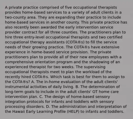 A private practice comprised of five occupational therapists provides home-based services to a variety of adult clients in a two-county area. They are expanding their practice to include home-based services in another county. This private practice has also recently been awarded the early intervention service provider contract for all three counties. The practitioners plan to hire three entry-level occupational therapists and two certified occupational therapy assistants (COTA®s) to fill the service needs of their growing practice. The COTA®s have extensive experience in home-based service provision. The private practitioners plan to provide all of their new employees with a comprehensive orientation program and the shadowing of an experienced therapist for two weeks. The supervising occupational therapists meet to plan the workload of the recently hired COTA®s. Which task is best for them to assign to the COTA®s? A. The in-home evaluation of the adult clients' instrumental activities of daily living. B. The determination of long-term goals to include in the adult clients' OT home care intervention plan. C. The design of home-based sensory integration protocols for infants and toddlers with sensory processing disorders. D. The administration and interpretation of the Hawaii Early Learning Profile (HELP) to infants and toddlers.