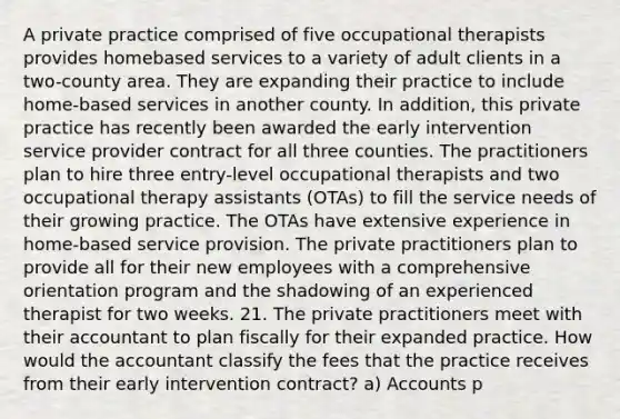 A private practice comprised of five occupational therapists provides homebased services to a variety of adult clients in a two-county area. They are expanding their practice to include home-based services in another county. In addition, this private practice has recently been awarded the early intervention service provider contract for all three counties. The practitioners plan to hire three entry-level occupational therapists and two occupational therapy assistants (OTAs) to fill the service needs of their growing practice. The OTAs have extensive experience in home-based service provision. The private practitioners plan to provide all for their new employees with a comprehensive orientation program and the shadowing of an experienced therapist for two weeks. 21. The private practitioners meet with their accountant to plan fiscally for their expanded practice. How would the accountant classify the fees that the practice receives from their early intervention contract? a) Accounts p