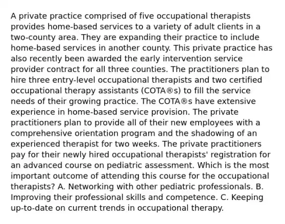 A private practice comprised of five occupational therapists provides home-based services to a variety of adult clients in a two-county area. They are expanding their practice to include home-based services in another county. This private practice has also recently been awarded the early intervention service provider contract for all three counties. The practitioners plan to hire three entry-level occupational therapists and two certified occupational therapy assistants (COTA®s) to fill the service needs of their growing practice. The COTA®s have extensive experience in home-based service provision. The private practitioners plan to provide all of their new employees with a comprehensive orientation program and the shadowing of an experienced therapist for two weeks. The private practitioners pay for their newly hired occupational therapists' registration for an advanced course on pediatric assessment. Which is the most important outcome of attending this course for the occupational therapists? A. Networking with other pediatric professionals. B. Improving their professional skills and competence. C. Keeping up-to-date on current trends in occupational therapy.