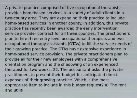 A private practice comprised of five occupational therapists provides homebased services to a variety of adult clients in a two-county area. They are expanding their practice to include home-based services in another county. In addition, this private practice has recently been awarded the early intervention service provider contract for all three counties. The practitioners plan to hire three entry-level occupational therapists and two occupational therapy assistants (OTAs) to fill the service needs of their growing practice. The OTAs have extensive experience in home-based service provision. The private practitioners plan to provide all for their new employees with a comprehensive orientation program and the shadowing of an experienced therapist for two weeks. 22. The accountant asks the private practitioners to present their budget for anticipated direct expenses of their growing practice. Which is the most appropriate item to include in this budget request? a) The rent and utiliti