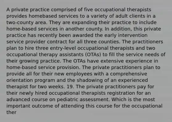 A private practice comprised of five occupational therapists provides homebased services to a variety of adult clients in a two-county area. They are expanding their practice to include home-based services in another county. In addition, this private practice has recently been awarded the early intervention service provider contract for all three counties. The practitioners plan to hire three entry-level occupational therapists and two occupational therapy assistants (OTAs) to fill the service needs of their growing practice. The OTAs have extensive experience in home-based service provision. The private practitioners plan to provide all for their new employees with a comprehensive orientation program and the shadowing of an experienced therapist for two weeks. 19. The private practitioners pay for their newly hired occupational therapists registration for an advanced course on pediatric assessment. Which is the most important outcome of attending this course for the occupational ther