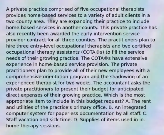 A private practice comprised of five occupational therapists provides home-based services to a variety of adult clients in a two-county area. They are expanding their practice to include home-based services in another county. This private practice has also recently been awarded the early intervention service provider contract for all three counties. The practitioners plan to hire three entry-level occupational therapists and two certified occupational therapy assistants (COTA®s) to fill the service needs of their growing practice. The COTA®s have extensive experience in home-based service provision. The private practitioners plan to provide all of their new employees with a comprehensive orientation program and the shadowing of an experienced therapist for two weeks. The accountant asks the private practitioners to present their budget for anticipated direct expenses of their growing practice. Which is the most appropriate item to include in this budget request? A. The rent and utilities of the practice's primary office. B. An integrated computer system for paperless documentation by all staff. C. Staff vacation and sick time. D. Supplies of items used in in-home therapy sessions.