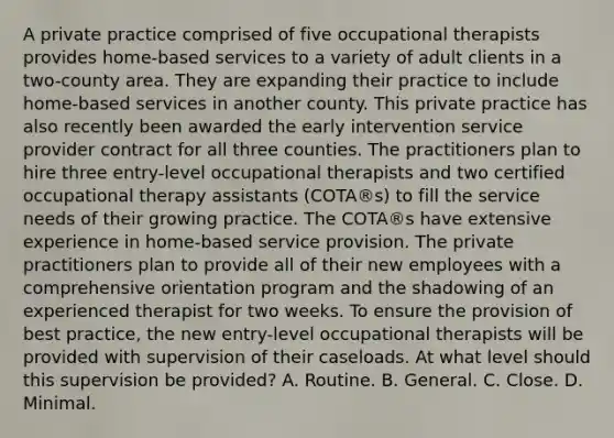 A private practice comprised of five occupational therapists provides home-based services to a variety of adult clients in a two-county area. They are expanding their practice to include home-based services in another county. This private practice has also recently been awarded the early intervention service provider contract for all three counties. The practitioners plan to hire three entry-level occupational therapists and two certified occupational therapy assistants (COTA®s) to fill the service needs of their growing practice. The COTA®s have extensive experience in home-based service provision. The private practitioners plan to provide all of their new employees with a comprehensive orientation program and the shadowing of an experienced therapist for two weeks. To ensure the provision of best practice, the new entry-level occupational therapists will be provided with supervision of their caseloads. At what level should this supervision be provided? A. Routine. B. General. C. Close. D. Minimal.