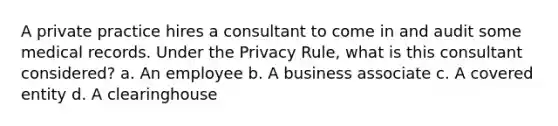 A private practice hires a consultant to come in and audit some medical records. Under the Privacy Rule, what is this consultant considered? a. An employee b. A business associate c. A covered entity d. A clearinghouse