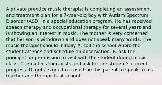 A private practice music therapist is completing an assessment and treatment plan for a 7-year-old boy with Autism Spectrum Disorder (ASD) in a special education program. He has received speech therapy and occupational therapy for several years and is showing an interest in music. The mother is very concerned that her son is withdrawn and does not speak many words. The music therapist should initially A. call the school where the student attends and schedule an observation. B. ask the principal for permission to visit with the student during music class. C. email his therapists and ask for the student's current progress. D. get a signed release from his parent to speak to his teacher and therapists at school.