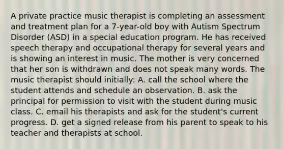 A private practice music therapist is completing an assessment and treatment plan for a 7-year-old boy with Autism Spectrum Disorder (ASD) in a special education program. He has received speech therapy and occupational therapy for several years and is showing an interest in music. The mother is very concerned that her son is withdrawn and does not speak many words. The music therapist should initially: A. call the school where the student attends and schedule an observation. B. ask the principal for permission to visit with the student during music class. C. email his therapists and ask for the student's current progress. D. get a signed release from his parent to speak to his teacher and therapists at school.