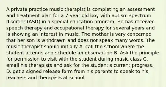 A private practice music therapist is completing an assessment and treatment plan for a 7-year old boy with autism spectrum disorder (ASD) in a special education program. He has received speech therapy and occupational therapy for several years and is showing an interest in music. The mother is very concerned that her son is withdrawn and does not speak many words. The music therapist should initially A. call the school where the student attends and schedule an observation B. Ask the principle for permission to visit with the student during music class C. email his therapists and ask for the student's current progress. D. get a signed release form from his parents to speak to his teachers and therapists at school.