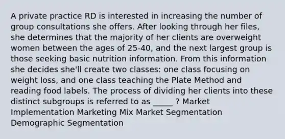 A private practice RD is interested in increasing the number of group consultations she offers. After looking through her files, she determines that the majority of her clients are overweight women between the ages of 25-40, and the next largest group is those seeking basic nutrition information. From this information she decides she'll create two classes: one class focusing on weight loss, and one class teaching the Plate Method and reading food labels. The process of dividing her clients into these distinct subgroups is referred to as _____ ? Market Implementation Marketing Mix Market Segmentation Demographic Segmentation