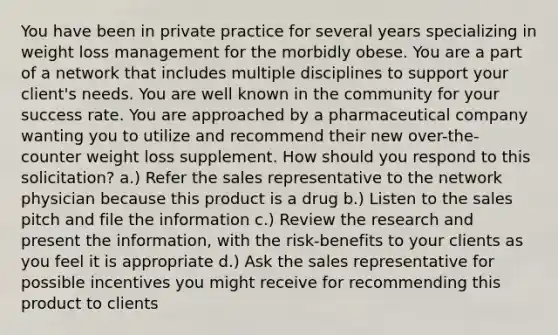 You have been in private practice for several years specializing in weight loss management for the morbidly obese. You are a part of a network that includes multiple disciplines to support your client's needs. You are well known in the community for your success rate. You are approached by a pharmaceutical company wanting you to utilize and recommend their new over-the-counter weight loss supplement. How should you respond to this solicitation? a.) Refer the sales representative to the network physician because this product is a drug b.) Listen to the sales pitch and file the information c.) Review the research and present the information, with the risk-benefits to your clients as you feel it is appropriate d.) Ask the sales representative for possible incentives you might receive for recommending this product to clients