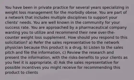 You have been in private practice for several years specializing in weight loss management for the morbidly obese. You are part of a network that includes multiple disciplines to support your clients' needs. You are well known in the community for your success rate. You are approached by a pharmaceutical company wanting you to utilize and recommend their new over-the-counter weight loss supplement. How should you respond to this solicitation? a) Refer the sales representative to the network physician because this product is a drug, b) Listen to the sales pitch and file the information, c) Review the research and present the information, with the risks-benefits to your clients as you feel it is appropriate, d) Ask the sales representative for possible incentives you might receive for recommending this product to clients