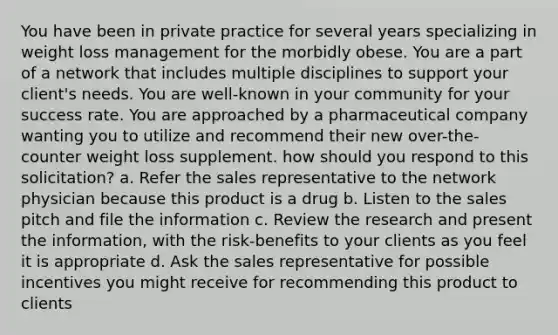 You have been in private practice for several years specializing in weight loss management for the morbidly obese. You are a part of a network that includes multiple disciplines to support your client's needs. You are well-known in your community for your success rate. You are approached by a pharmaceutical company wanting you to utilize and recommend their new over-the-counter weight loss supplement. how should you respond to this solicitation? a. Refer the sales representative to the network physician because this product is a drug b. Listen to the sales pitch and file the information c. Review the research and present the information, with the risk-benefits to your clients as you feel it is appropriate d. Ask the sales representative for possible incentives you might receive for recommending this product to clients