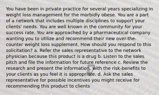 You have been in private practice for several years specializing in weight loss management for the morbidly obese. You are a part of a network that includes multiple disciplines to support your clients' needs. You are well known in the community for your success rate. You are approached by a pharmaceutical company wanting you to utilize and recommend their new over-the-counter weight loss supplement. How should you respond to this solicitation? a. Refer the sales representative to the network physician because this product is a drug b. Listen to the sales pitch and file the information for future reference c. Review the research and present the information, with the risk-benefits to your clients as you feel it is appropriate. d. Ask the sales representative for possible incentives you might receive for recommending this product to clients