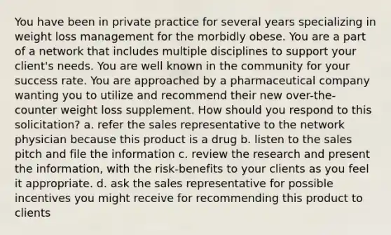 You have been in private practice for several years specializing in weight loss management for the morbidly obese. You are a part of a network that includes multiple disciplines to support your client's needs. You are well known in the community for your success rate. You are approached by a pharmaceutical company wanting you to utilize and recommend their new over-the-counter weight loss supplement. How should you respond to this solicitation? a. refer the sales representative to the network physician because this product is a drug b. listen to the sales pitch and file the information c. review the research and present the information, with the risk-benefits to your clients as you feel it appropriate. d. ask the sales representative for possible incentives you might receive for recommending this product to clients