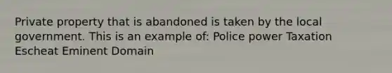 Private property that is abandoned is taken by the local government. This is an example of: Police power Taxation Escheat Eminent Domain