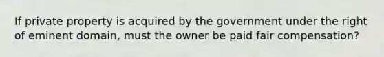 If private property is acquired by the government under the right of eminent domain, must the owner be paid fair compensation?