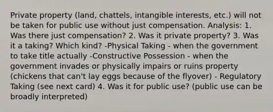 Private property (land, chattels, intangible interests, etc.) will not be taken for public use without just compensation. Analysis: 1. Was there just compensation? 2. Was it private property? 3. Was it a taking? Which kind? -Physical Taking - when the government to take title actually -Constructive Possession - when the government invades or physically impairs or ruins property (chickens that can't lay eggs because of the flyover) - Regulatory Taking (see next card) 4. Was it for public use? (public use can be broadly interpreted)