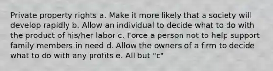 Private property rights a. Make it more likely that a society will develop rapidly b. Allow an individual to decide what to do with the product of his/her labor c. Force a person not to help support family members in need d. Allow the owners of a firm to decide what to do with any profits e. All but "c"