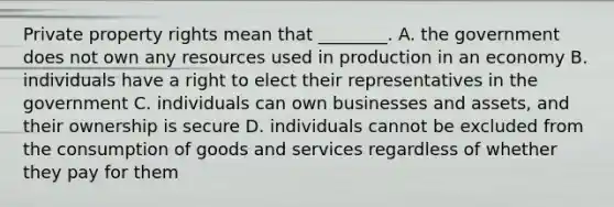 Private property rights mean that ________. A. the government does not own any resources used in production in an economy B. individuals have a right to elect their representatives in the government C. individuals can own businesses and assets, and their ownership is secure D. individuals cannot be excluded from the consumption of goods and services regardless of whether they pay for them