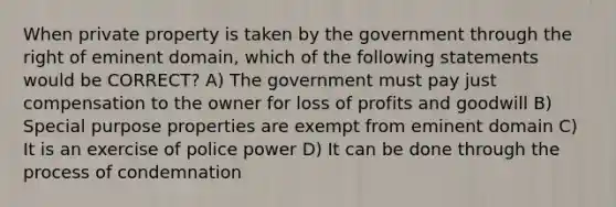 When private property is taken by the government through the right of eminent domain, which of the following statements would be CORRECT? A) The government must pay just compensation to the owner for loss of profits and goodwill B) Special purpose properties are exempt from eminent domain C) It is an exercise of police power D) It can be done through the process of condemnation