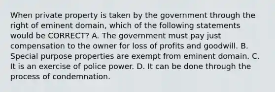 When private property is taken by the government through the right of eminent domain, which of the following statements would be CORRECT? A. The government must pay just compensation to the owner for loss of profits and goodwill. B. Special purpose properties are exempt from eminent domain. C. It is an exercise of police power. D. It can be done through the process of condemnation.