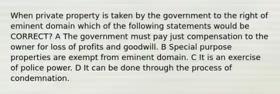 When private property is taken by the government to the right of eminent domain which of the following statements would be CORRECT? A The government must pay just compensation to the owner for loss of profits and goodwill. B Special purpose properties are exempt from eminent domain. C It is an exercise of police power. D It can be done through the process of condemnation.