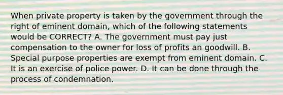 When private property is taken by the government through the right of eminent domain, which of the following statements would be CORRECT? A. The government must pay just compensation to the owner for loss of profits an goodwill. B. Special purpose properties are exempt from eminent domain. C. It is an exercise of police power. D. It can be done through the process of condemnation.