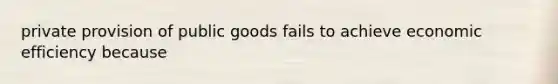 private provision of public goods fails to achieve economic efficiency because