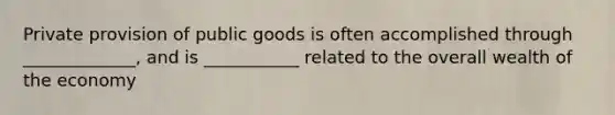 Private provision of public goods is often accomplished through _____________, and is ___________ related to the overall wealth of the economy