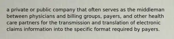 a private or public company that often serves as the middleman between physicians and billing groups, payers, and other health care partners for the transmission and translation of electronic claims information into the specific format required by payers.