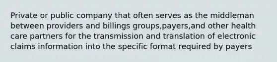 Private or public company that often serves as the middleman between providers and billings groups,payers,and other health care partners for the transmission and translation of electronic claims information into the specific format required by payers