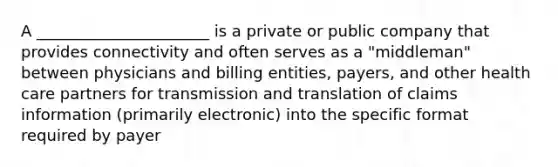 A ______________________ is a private or public company that provides connectivity and often serves as a "middleman" between physicians and billing entities, payers, and other health care partners for transmission and translation of claims information (primarily electronic) into the specific format required by payer