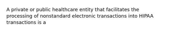 A private or public healthcare entity that facilitates the processing of nonstandard electronic transactions into HIPAA transactions is a