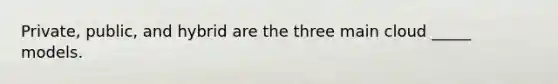 Private, public, and hybrid are the three main cloud _____ models.