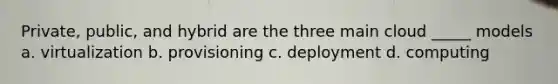 Private, public, and hybrid are the three main cloud _____ models a. virtualization b. provisioning c. deployment d. computing