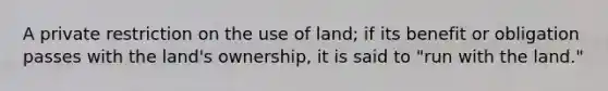 A private restriction on the use of land; if its benefit or obligation passes with the land's ownership, it is said to "run with the land."