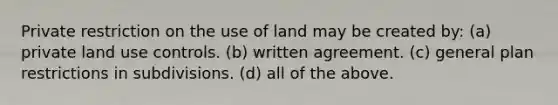 Private restriction on the use of land may be created by: (a) private land use controls. (b) written agreement. (c) general plan restrictions in subdivisions. (d) all of the above.