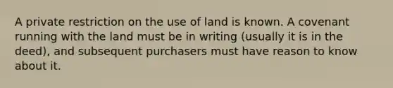 A private restriction on the use of land is known. A covenant running with the land must be in writing (usually it is in the deed), and subsequent purchasers must have reason to know about it.